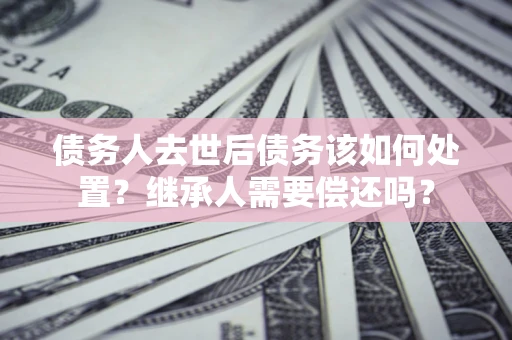 济南债务人去世后债务该如何处置？继承人需要偿还吗？