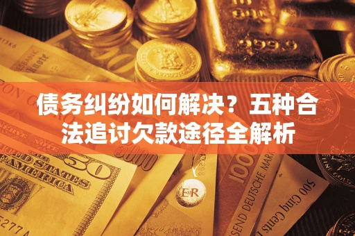 济南债务纠纷如何解决？五种合法追讨欠款途径全解析