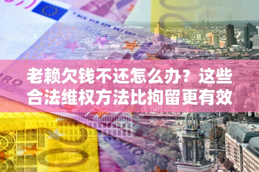济南老赖欠钱不还怎么办？这些合法维权方法比拘留更有效