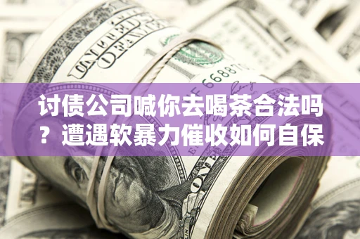 济南讨债公司喊你去喝茶合法吗？遭遇软暴力催收如何自保？