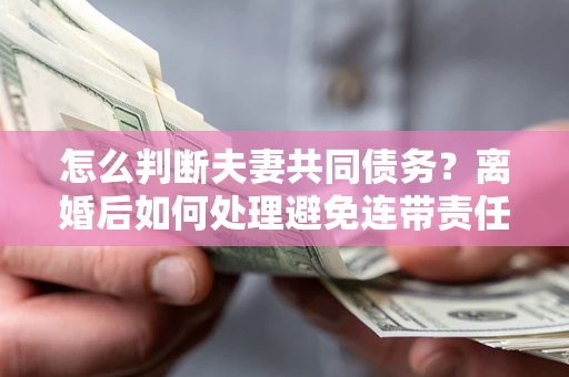 济南怎么判断夫妻共同债务？离婚后如何处理避免连带责任？